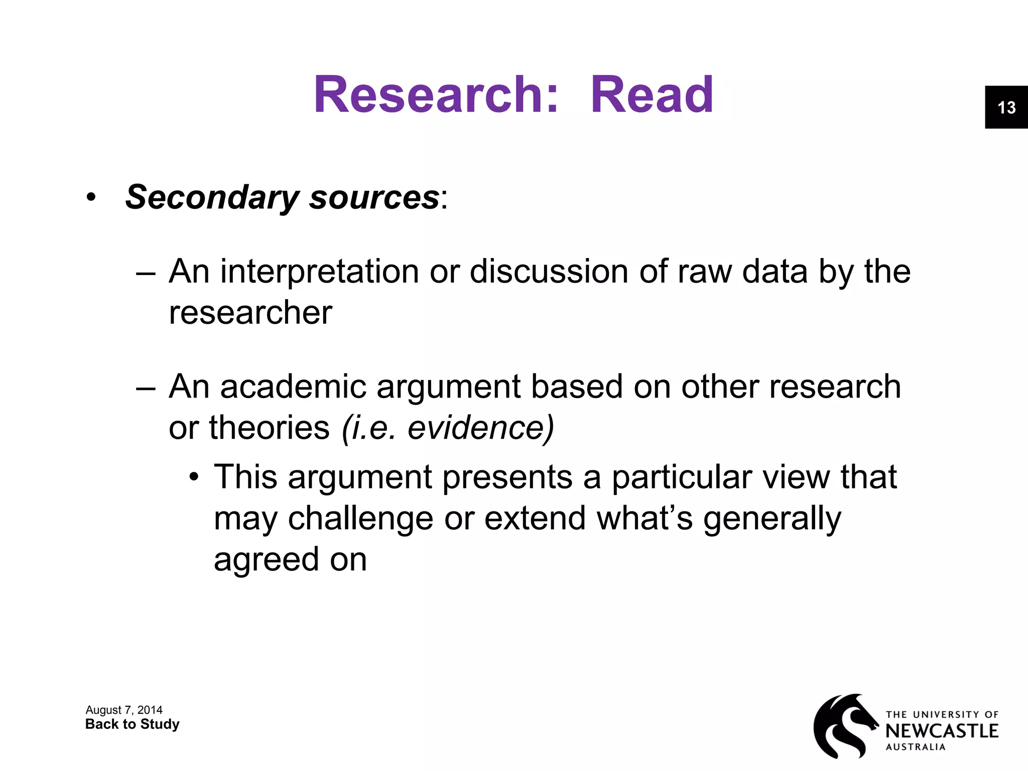 Research: Read
• Secondary sources:
– An interpretation or discussion of raw data by the
researcher
– An academic argument based on other research
or theories (i.e. evidence)
• This argument presents a particular view that
may challenge or extend what’s generally
agreed on
August 7, 2014
Back to Study
13
 