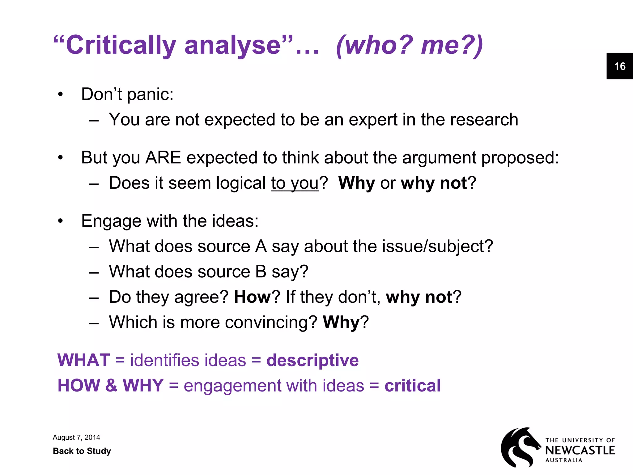 “Critically analyse”… (who? me?)
• Don’t panic:
– You are not expected to be an expert in the research
• But you ARE expected to think about the argument proposed:
– Does it seem logical to you? Why or why not?
• Engage with the ideas:
– What does source A say about the issue/subject?
– What does source B say?
– Do they agree? How? If they don’t, why not?
– Which is more convincing? Why?
WHAT = identifies ideas = descriptive
HOW & WHY = engagement with ideas = critical
August 7, 2014
Back to Study
16
 
