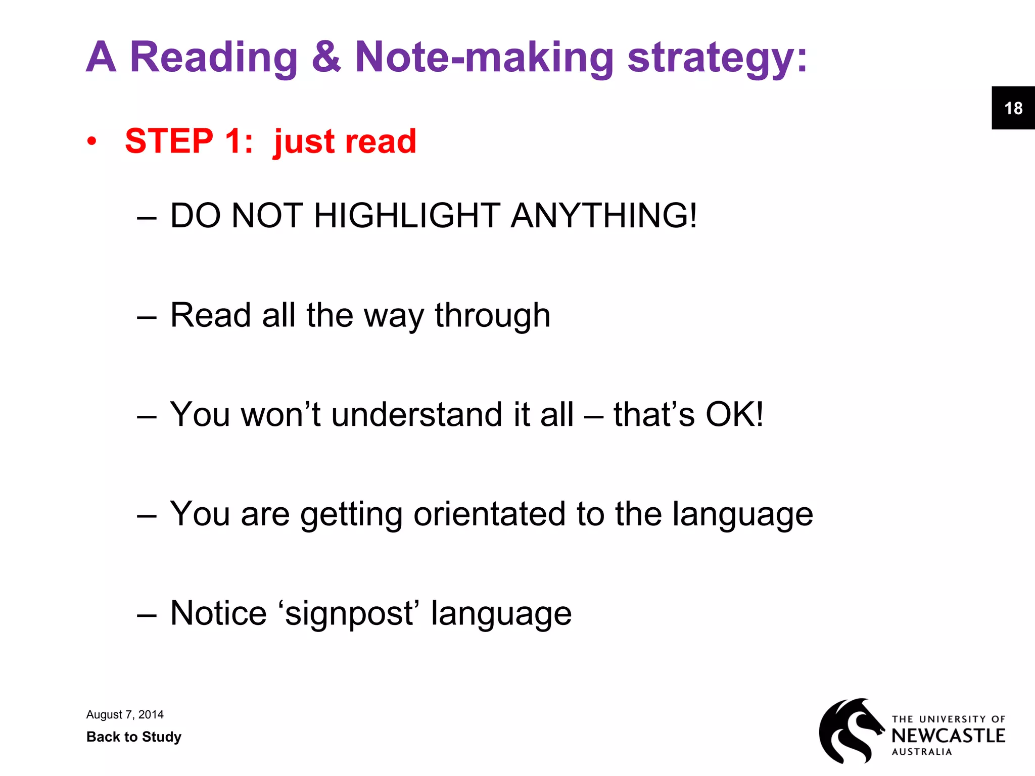 A Reading & Note-making strategy:
• STEP 1: just read
– DO NOT HIGHLIGHT ANYTHING!
– Read all the way through
– You won’t understand it all – that’s OK!
– You are getting orientated to the language
– Notice ‘signpost’ language
August 7, 2014
Back to Study
18
 