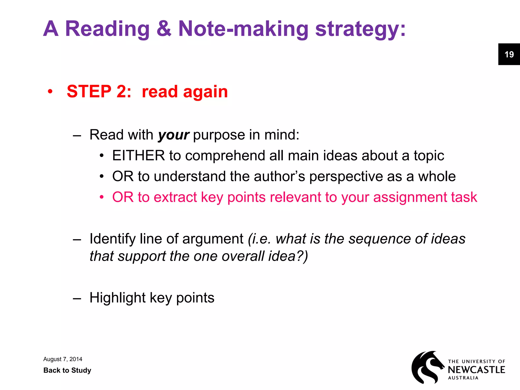 A Reading & Note-making strategy:
• STEP 2: read again
– Read with your purpose in mind:
• EITHER to comprehend all main ideas about a topic
• OR to understand the author’s perspective as a whole
• OR to extract key points relevant to your assignment task
– Identify line of argument (i.e. what is the sequence of ideas
that support the one overall idea?)
– Highlight key points
August 7, 2014
Back to Study
19
 