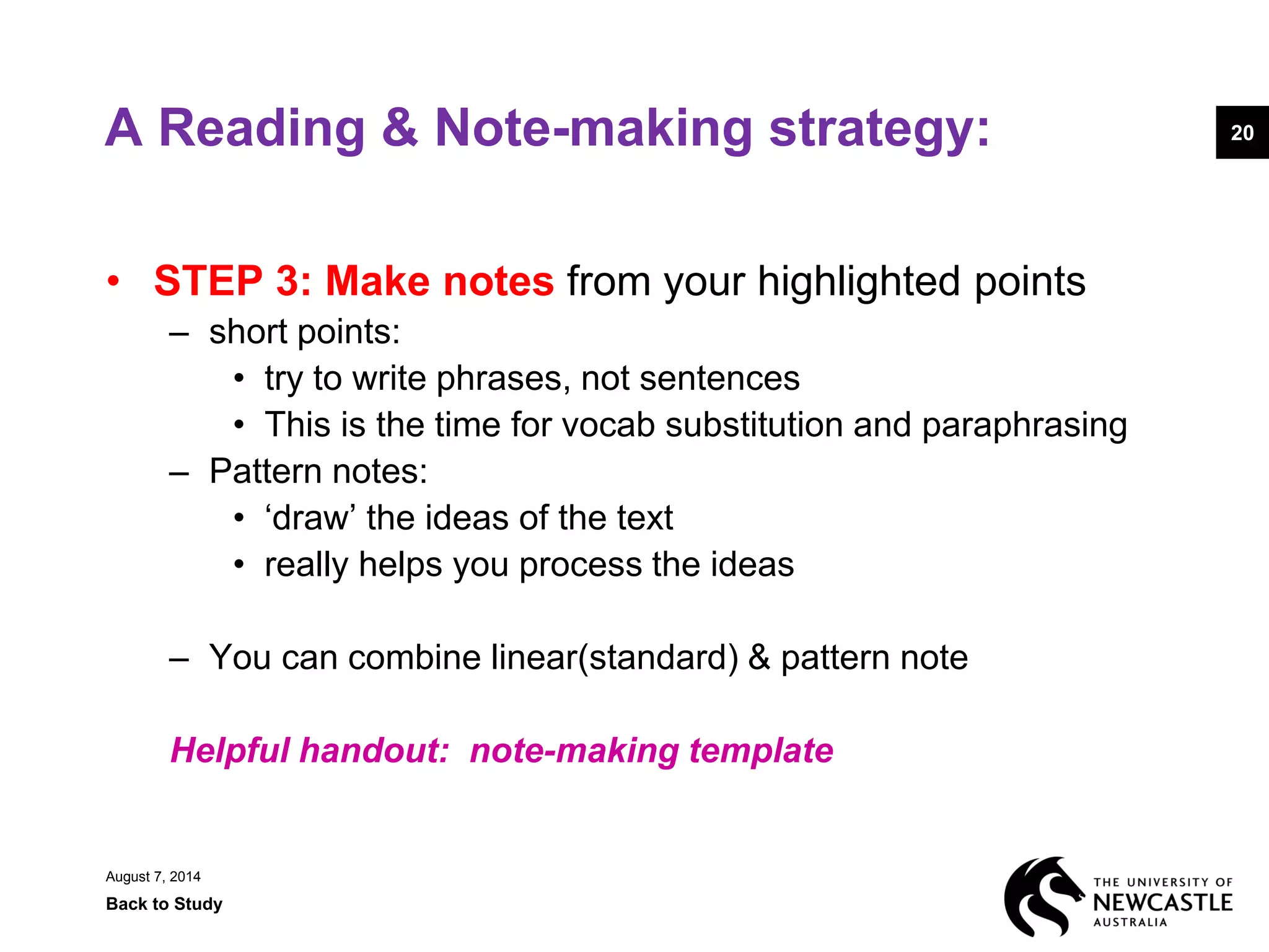 A Reading & Note-making strategy:
• STEP 3: Make notes from your highlighted points
– short points:
• try to write phrases, not sentences
• This is the time for vocab substitution and paraphrasing
– Pattern notes:
• ‘draw’ the ideas of the text
• really helps you process the ideas
– You can combine linear(standard) & pattern note
Helpful handout: note-making template
August 7, 2014
Back to Study
20
 