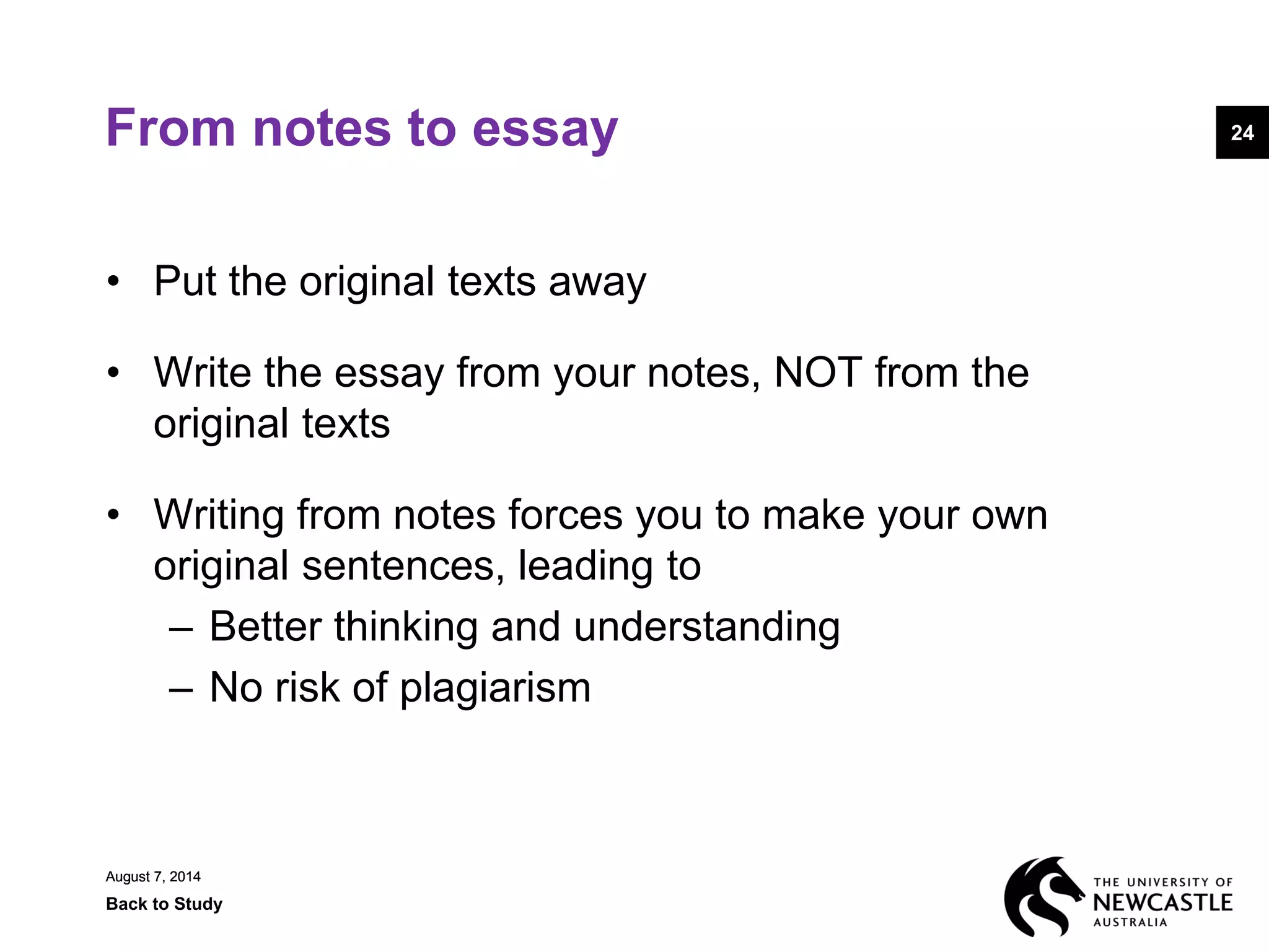 August 7, 2014
Back to Study
24
August 7, 2014
24From notes to essay
• Put the original texts away
• Write the essay from your notes, NOT from the
original texts
• Writing from notes forces you to make your own
original sentences, leading to
– Better thinking and understanding
– No risk of plagiarism
 