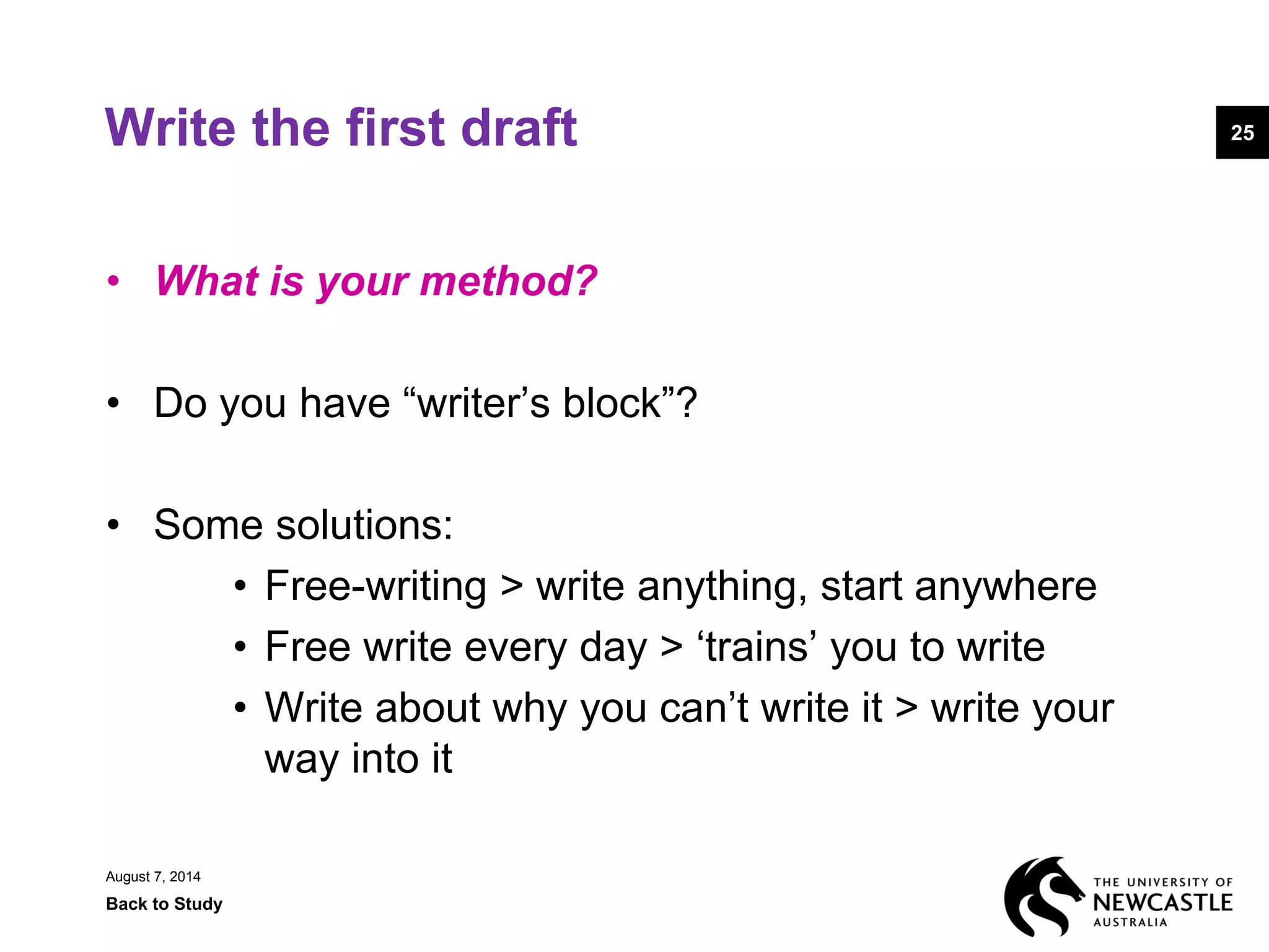 August 7, 2014
Back to Study
25Write the first draft
• What is your method?
• Do you have “writer’s block”?
• Some solutions:
• Free-writing > write anything, start anywhere
• Free write every day > ‘trains’ you to write
• Write about why you can’t write it > write your
way into it
 