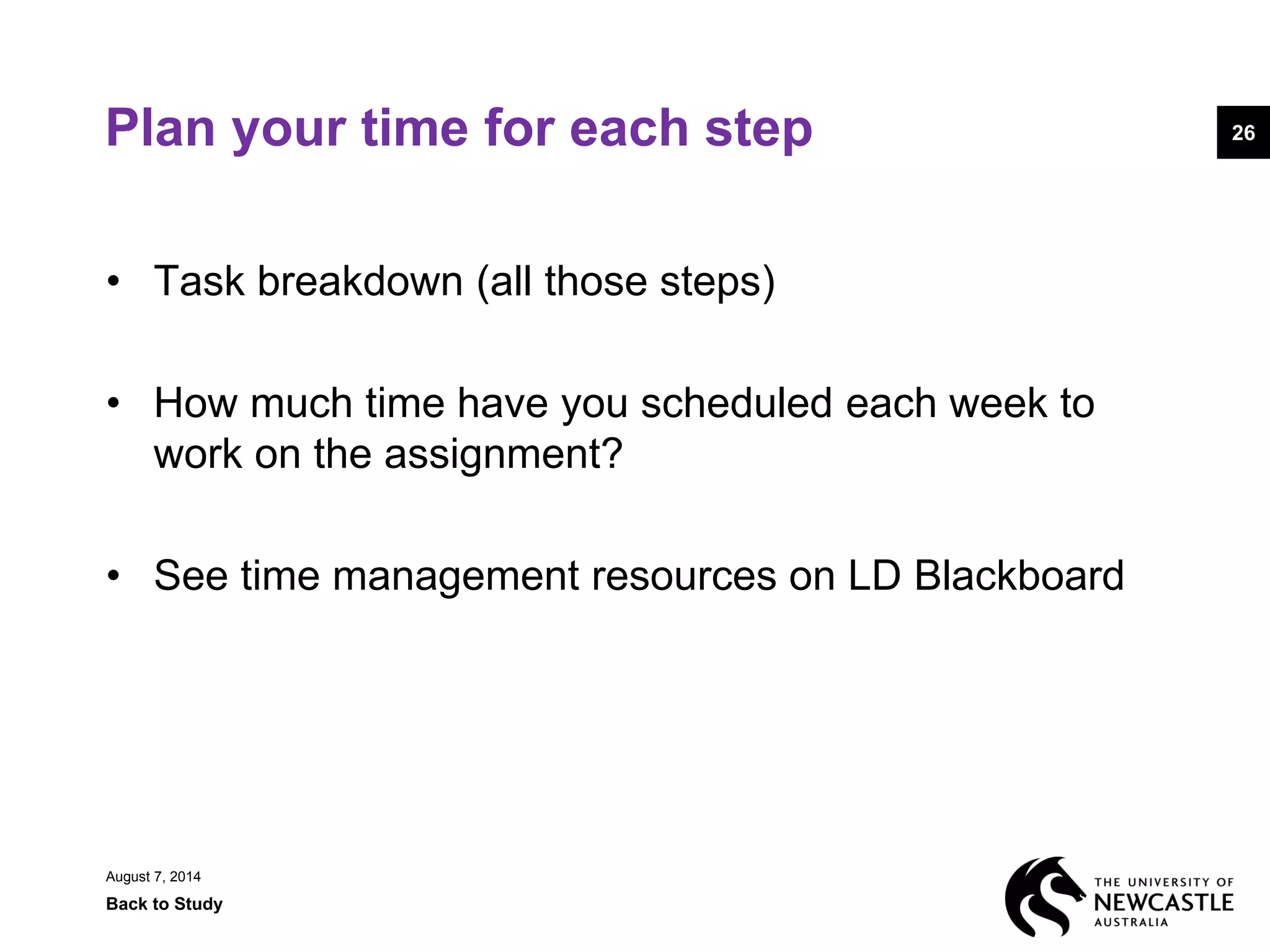 August 7, 2014
Back to Study
26Plan your time for each step
• Task breakdown (all those steps)
• How much time have you scheduled each week to
work on the assignment?
• See time management resources on LD Blackboard
 