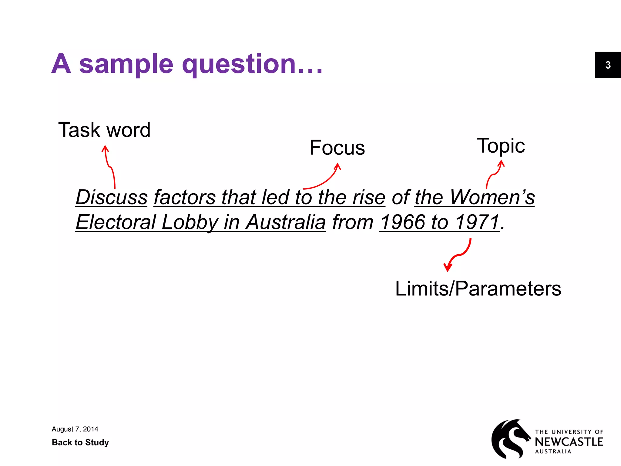August 7, 2014
Back to Study
3
August 7, 2014
3A sample question…
Discuss factors that led to the rise of the Women’s
Electoral Lobby in Australia from 1966 to 1971.
Task word
Topic
Limits/Parameters
Focus
 