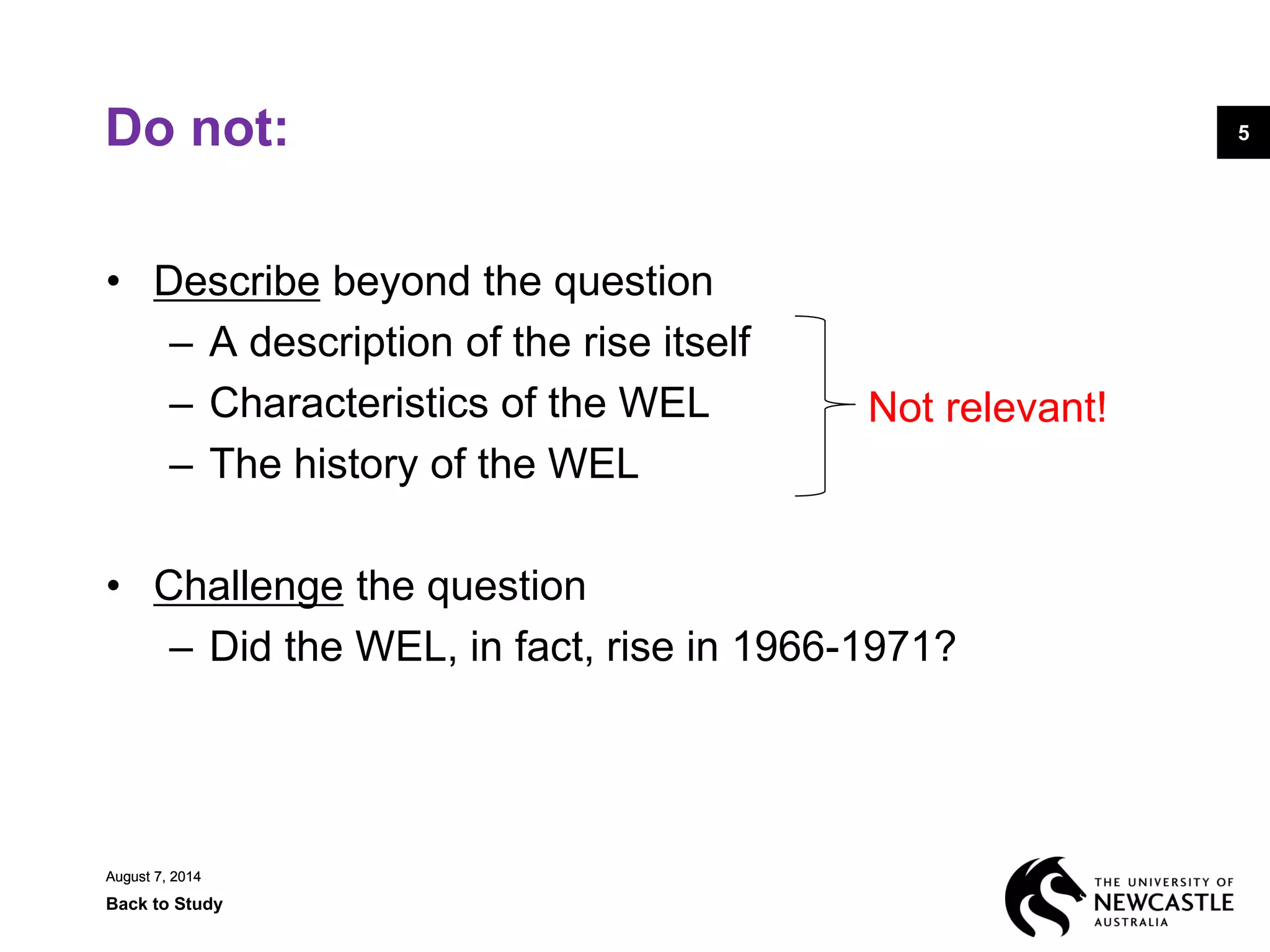 August 7, 2014
Back to Study
5
August 7, 2014
5Do not:
• Describe beyond the question
– A description of the rise itself
– Characteristics of the WEL
– The history of the WEL
• Challenge the question
– Did the WEL, in fact, rise in 1966-1971?
Not relevant!
 