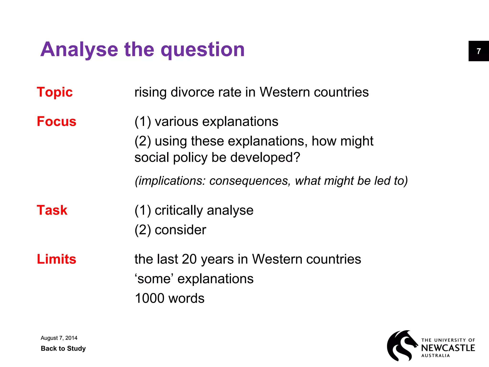August 7, 2014
Back to Study
7
August 7, 2014
7Analyse the question
Topic rising divorce rate in Western countries
Focus (1) various explanations
(2) using these explanations, how might
social policy be developed?
(implications: consequences, what might be led to)
Task (1) critically analyse
(2) consider
Limits the last 20 years in Western countries
‘some’ explanations
1000 words
 