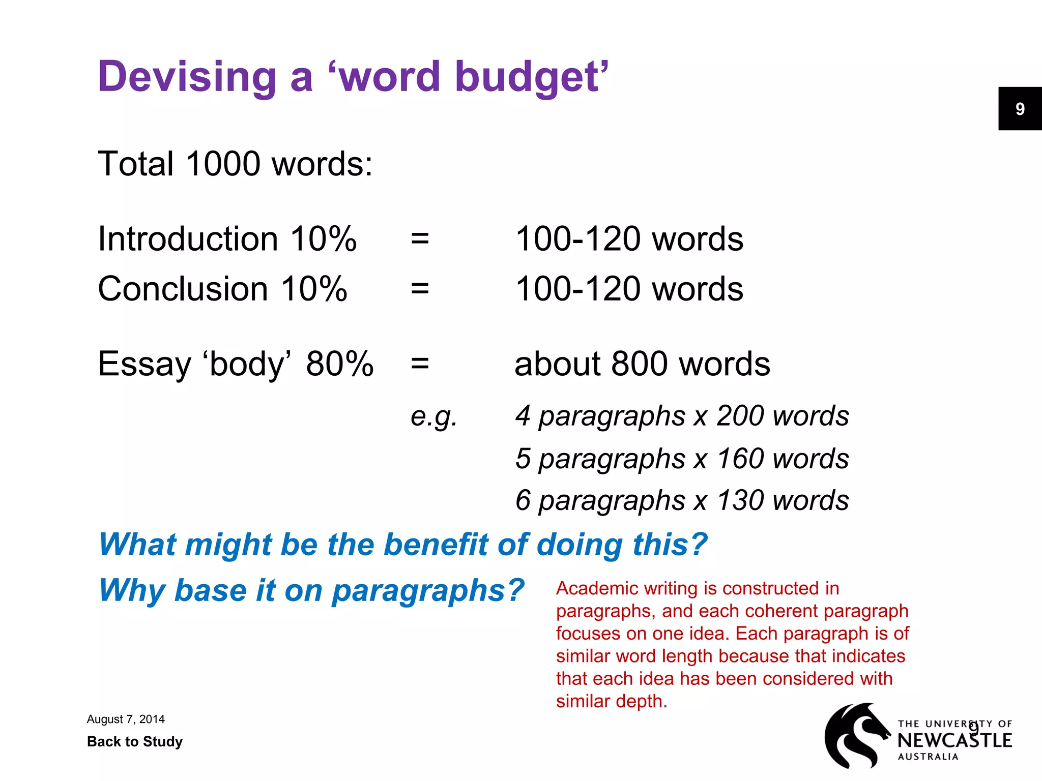 August 7, 2014
Back to Study
9
9
Devising a ‘word budget’
Total 1000 words:
Introduction 10% = 100-120 words
Conclusion 10% = 100-120 words
Essay ‘body’ 80% = about 800 words
e.g. 4 paragraphs x 200 words
5 paragraphs x 160 words
6 paragraphs x 130 words
What might be the benefit of doing this?
Why base it on paragraphs? Academic writing is constructed in
paragraphs, and each coherent paragraph
focuses on one idea. Each paragraph is of
similar word length because that indicates
that each idea has been considered with
similar depth.
 