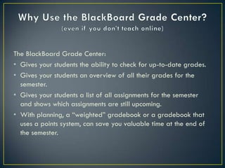 The BlackBoard Grade Center:
• Gives your students the ability to check for up-to-date grades.
• Gives your students an overview of all their grades for the
  semester.
• Gives your students a list of all assignments for the semester
  and shows which assignments are still upcoming.
• With planning, a “weighted” gradebook or a gradebook that
  uses a points system, can save you valuable time at the end of
  the semester.
 