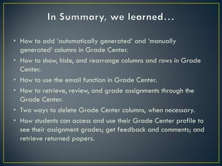 • How to add „automatically generated‟ and „manually
  generated‟ columns in Grade Center.
• How to show, hide, and rearrange columns and rows in Grade
  Center.
• How to use the email function in Grade Center.
• How to retrieve, review, and grade assignments through the
  Grade Center.
• Two ways to delete Grade Center columns, when necessary.
• How students can access and use their Grade Center profile to
  see their assignment grades; get feedback and comments; and
  retrieve returned papers.
 