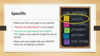 Specific 
• Make sure that your goal is very specific. 
• “Improve my attendance” is very vague. 
• “Increase my attendance from 80% to 
95%” gives a very specific target for you to 
aim for. 
• Make sure your target tells you EXACTLY 
what you are going to achieve. 
 