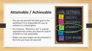 Attainable / Achievable 
• You can set yourself the best goal in the 
world but if it is impossible for you to 
achieve it is meaningless. 
• For instance, “Become a vet” is a great 
aspiration but unless you have A’s and A* 
at GCSE it is not achievable. 
• Make sure your target can be achieved in 
the time you have set yourself. 
 