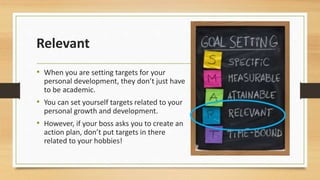 Relevant 
• When you are setting targets for your 
personal development, they don’t just have 
to be academic. 
• You can set yourself targets related to your 
personal growth and development. 
• However, if your boss asks you to create an 
action plan, don’t put targets in there 
related to your hobbies! 
 