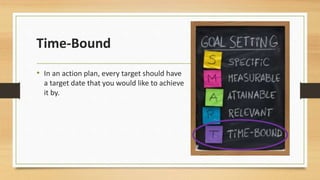 Time-Bound 
• In an action plan, every target should have 
a target date that you would like to achieve 
it by. 
 