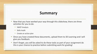Summary 
• Now that you have worked your way through this slideshow, there are three 
activities for you to do: 
• SWOT Analysis 
• Skills Audit 
• Create an action plan 
• Once you have created these documents, upload them to 3D Learning and I will 
give you feedback. 
• Don’t forget, you will be asked to do these tasks as part of your assignment do 
this is your chance to practice before submitting work for grading! 
