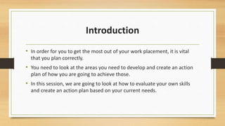 Introduction 
• In order for you to get the most out of your work placement, it is vital 
that you plan correctly. 
• You need to look at the areas you need to develop and create an action 
plan of how you are going to achieve those. 
• In this session, we are going to look at how to evaluate your own skills 
and create an action plan based on your current needs. 
 