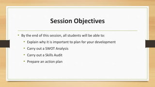 Session Objectives 
• By the end of this session, all students will be able to: 
• Explain why it is important to plan for your development 
• Carry out a SWOT Analysis 
• Carry out a Skills Audit 
• Prepare an action plan 
 