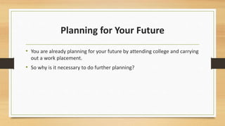 Planning for Your Future 
• You are already planning for your future by attending college and carrying 
out a work placement. 
• So why is it necessary to do further planning? 
 