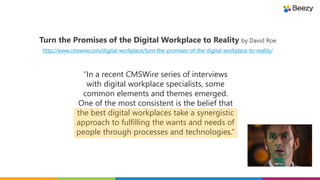 Turn the Promises of the Digital Workplace to Reality by David Roe
http://www.cmswire.com/digital-workplace/turn-the-promises-of-the-digital-workplace-to-reality/
“In a recent CMSWire series of interviews
with digital workplace specialists, some
common elements and themes emerged.
One of the most consistent is the belief that
the best digital workplaces take a synergistic
approach to fulfilling the wants and needs of
people through processes and technologies.”
 