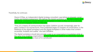 Sharon O'Dea, an independent digital strategy consultant, specializes in intranets, social
media and digital engagement. She defines the digital workplace as the place where work
gets done, connecting people through an ecosystem of tools so they can be productive,
informed and engaged, wherever they are.
“First, it’s a means of communication top-down, bottom-up and, increasingly, peer-to-
peer. Content in its myriad forms, from published pages to snippets of conversation, is the
lifeblood of the digital workplace and the digital workplace is what makes that content
accessible, findable and usable,” she told CMSWire.
The digital workplace should also provide a gate to an organization’s knowledge while at
the same time enabling organizations so that intellectual capital to be effectively captured
and shared with others as more of it is produced.
Thankfully, he continues:
 