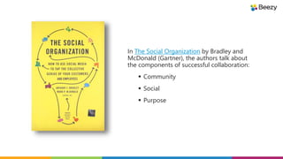 In The Social Organization by Bradley and
McDonald (Gartner), the authors talk about
the components of successful collaboration:
 Community
 Social
 Purpose
 