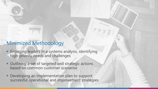 Minimized Methodology
 Engaging leaders in a systems analysis, identifying
high-priority needs and challenges
 Outlining a set of targeted and strategic actions
based on common customer scenarios
 Developing an implementation plan to support
successful operational and improvement strategies
 