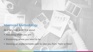 Minimized Methodology
At a very high level, it is about:
 Assessing where you are
 Envisioning where you want to be
 Devising an implementable path to take you from “here to there”
 