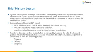 Brief History Lesson
 Systems development on a large scale was first attempted by the US military in its Department
of Defense (DOD) and by the National Aeronautics and Space Administration (NASA). They
were therefore instrumental in developing the framework of a sequence of stages or phases for
developing a system.
 Business System Planning (BSP) model:
 1970s IBM initial works on BSP, it was previously for internal use only
 1981, IBM issued and made available to customers
 Later, this method became an important tool for many organizations
 In order to develop a system successfully, it is managed by breaking the total development
process into smaller basic activities or phases. Any system development process, in general, is
understood to have the following phases:
 Analyzing
 Defining
 Designing
 