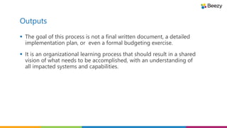 Outputs
 The goal of this process is not a final written document, a detailed
implementation plan, or even a formal budgeting exercise.
 It is an organizational learning process that should result in a shared
vision of what needs to be accomplished, with an understanding of
all impacted systems and capabilities.
 