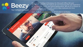 Beezy is the Intelligent Workplace for Microsoft Office 365 and
SharePoint, extending the feature set and improving the user experience
for on-premises, cloud, and hybrid deployments. We are on a mission to
transform the way people work, and to help employees be more
connected, innovative, and happy.
Learn more at www.beezy.net or @FollowBeezy on Twitter.
 