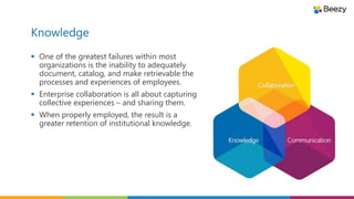 Knowledge
 One of the greatest failures within most
organizations is the inability to adequately
document, catalog, and make retrievable the
processes and experiences of employees.
 Enterprise collaboration is all about capturing
collective experiences – and sharing them.
 When properly employed, the result is a
greater retention of institutional knowledge.
 