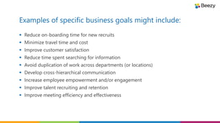 Examples of specific business goals might include:
 Reduce on-boarding time for new recruits
 Minimize travel time and cost
 Improve customer satisfaction
 Reduce time spent searching for information
 Avoid duplication of work across departments (or locations)
 Develop cross-hierarchical communication
 Increase employee empowerment and/or engagement
 Improve talent recruiting and retention
 Improve meeting efficiency and effectiveness
 