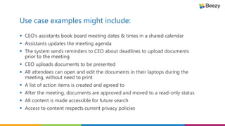 Use case examples might include:
 CEO’s assistants book board meeting dates & times in a shared calendar
 Assistants updates the meeting agenda
 The system sends reminders to CEO about deadlines to upload documents
prior to the meeting
 CEO uploads documents to be presented
 All attendees can open and edit the documents in their laptops during the
meeting, without need to print
 A list of action items is created and agreed to
 After the meeting, documents are approved and moved to a read-only status
 All content is made accessible for future search
 Access to content respects current privacy policies
 