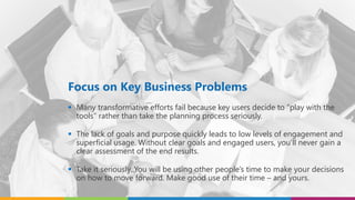Focus on Key Business Problems
 Many transformative efforts fail because key users decide to “play with the
tools” rather than take the planning process seriously.
 The lack of goals and purpose quickly leads to low levels of engagement and
superficial usage. Without clear goals and engaged users, you’ll never gain a
clear assessment of the end results.
 Take it seriously. You will be using other people’s time to make your decisions
on how to move forward. Make good use of their time – and yours.
 