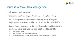 • “Organized brainstorming”
• Gathering input, sorting and refining, and implementing
• Idea management is also about surfacing ideas from your
employees that may otherwise be lost within the daily shuffle
• Shared input generated by the people who live and breathe the
functional tasks, and who are best positioned to identify
 new ways to work
 new methods to optimize and improve
 and novel innovations that could have an impact to your bottom line
Your Future State: Idea Management
 