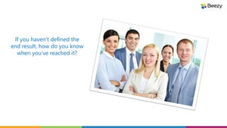 If you haven’t defined the
end result, how do you know
when you’ve reached it?
 