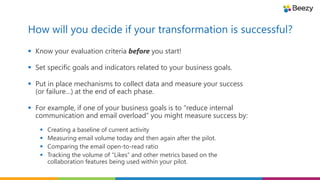 How will you decide if your transformation is successful?
 Know your evaluation criteria before you start!
 Set specific goals and indicators related to your business goals.
 Put in place mechanisms to collect data and measure your success
(or failure…) at the end of each phase.
 For example, if one of your business goals is to “reduce internal
communication and email overload” you might measure success by:
 Creating a baseline of current activity
 Measuring email volume today and then again after the pilot.
 Comparing the email open-to-read ratio
 Tracking the volume of “Likes” and other metrics based on the
collaboration features being used within your pilot.
 