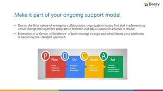 Make it part of your ongoing support model
 Due to the fluid nature of enterprise collaboration, organizations today find that implementing
a true change management program to monitor and adjust based on analysis is critical.
 Formation of a ‘Center of Excellence’ to both manage change and administrate your platforms
is becoming the standard approach.
 