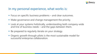 In my personal experience, what works is:
 Focus on specific business problems – and clear outcomes.
 Make governance and change management the priority.
 Look at your systems holistically, understanding both company-wide
and line of business needs – and the gaps between them.
 Be prepared to regularly iterate on your strategy.
 Organic growth through pilots is the most sustainable model for
successful enterprise collaboration.
 