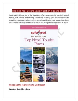 Planning Your Dream Nepal Vacation Tips and Tricks
Nepal, nestled in the lap of the Himalayas, offers an enchanting blend of natural
beauty, rich culture, and thrilling adventures. Planning your dream vacation to
this picturesque destination requires careful consideration and preparation. Here
are some essential tips and tricks to ensure an unforgettable experience in Nepal.
Choosing the Right Time to Visit Nepal
Weather Considerations
 
