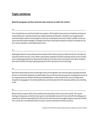 Topic sentence
Read the paragraph and then write the topic sentence tomatch the content.
1)________________________________________________________________________________
First,Canada hasan excellenthealthcare system.AllCanadianshave accesstomedical servicesata
reasonable price.Second,Canadahasa high standard of education.Studentsare taughtbywell-
trainedteachersandare encouragedtocontinue studyingatuniversity.Finally,Canada'scitiesare
cleanand efficientlymanaged.Canadiancitieshave manyparksandlotsof space for people tolive.
As a result,Canadaisa desirable place tolive.
2)________________________________________________________________________________
Althoughstudentsurveysalwaysshowstudentslike tohave accessto materialsonline,the take up
of purelyonlinecourses islow.Whenquestioned,studentsfindthatstudyingonlinecanbe a lonely
and unsatisfyingexperience.Notonlydostudentsmissthe humaninteractionwithotherstudents,
theyalsofindthe time lagin gettinganswerstotheirquestionsveryfrustrating.
3)________________________________________________________________________________
Researchshowsthatcountrieswithhighlevelsof immigrationare economicallysuccessful andthat
there isa correlationbetweenamobile labourforce andeconomicprosperity.Immigrationservesas
an importantsource of both skilledandunskilledlabourinthe UKwhichhas come to dependon
migrantsto pluggaps initsskilledprofessionsandtodojobsthat the local populationare unwilling
to do.
4)________________________________________________________________________________
Britainhad an empire atthistime andGermanywanteda similarrole inthe world.Thismeant
havinga strongnavy so the Germansspenta considerable amountof time andeffortbuildingupits
naval force.Britainrespondedtothisthreattoits dominance bystrengtheningitsnavyevenfurther.
This‘naval race’ contributedtothe increase intensionbetweenthe twocountries.
Adopted from AEUK (2017) https://www.academic-englishuk.com/topic-sentence
 