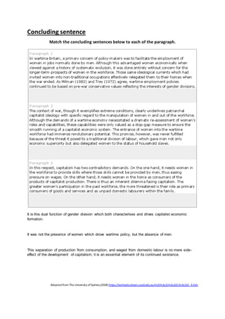 Concluding sentence
Match the concluding sentences below to each of the paragraph.
It is this dual function of gender division which both characterises and drives capitalist economic
formation.
It was not the presence of women which drove wartime policy, but the absence of men.
This separation of production from consumption, and waged from domestic labour is no mere side-
effect of the development of capitalism; it is an essential element of its continued existence.
Adopted from The University ofSydney (2018) https://writesite.elearn.usyd.edu.au/m3/m3u2/m3u2s5/m3u2s5_3.htm
 