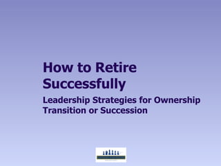 How to Retire
Successfully
Leadership Strategies for Ownership
Transition or Succession
 