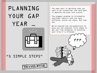 PLANNING           The easy part is deciding that you
                   want to go travelling, the hard part
                   is getting the plan into action.


YOUR GAP           The biggest problem is information
                   overload; there's just too many
                   different voices out there. But fear


 YEAR …
                   not.

                   We’ve ejected the non-essentials to
                   give you the simplest first steps to
                   get you from dreaming, to planning
                   your trip of a lifetime.




                                         ???


“5 SIMPLE STEPS”
 