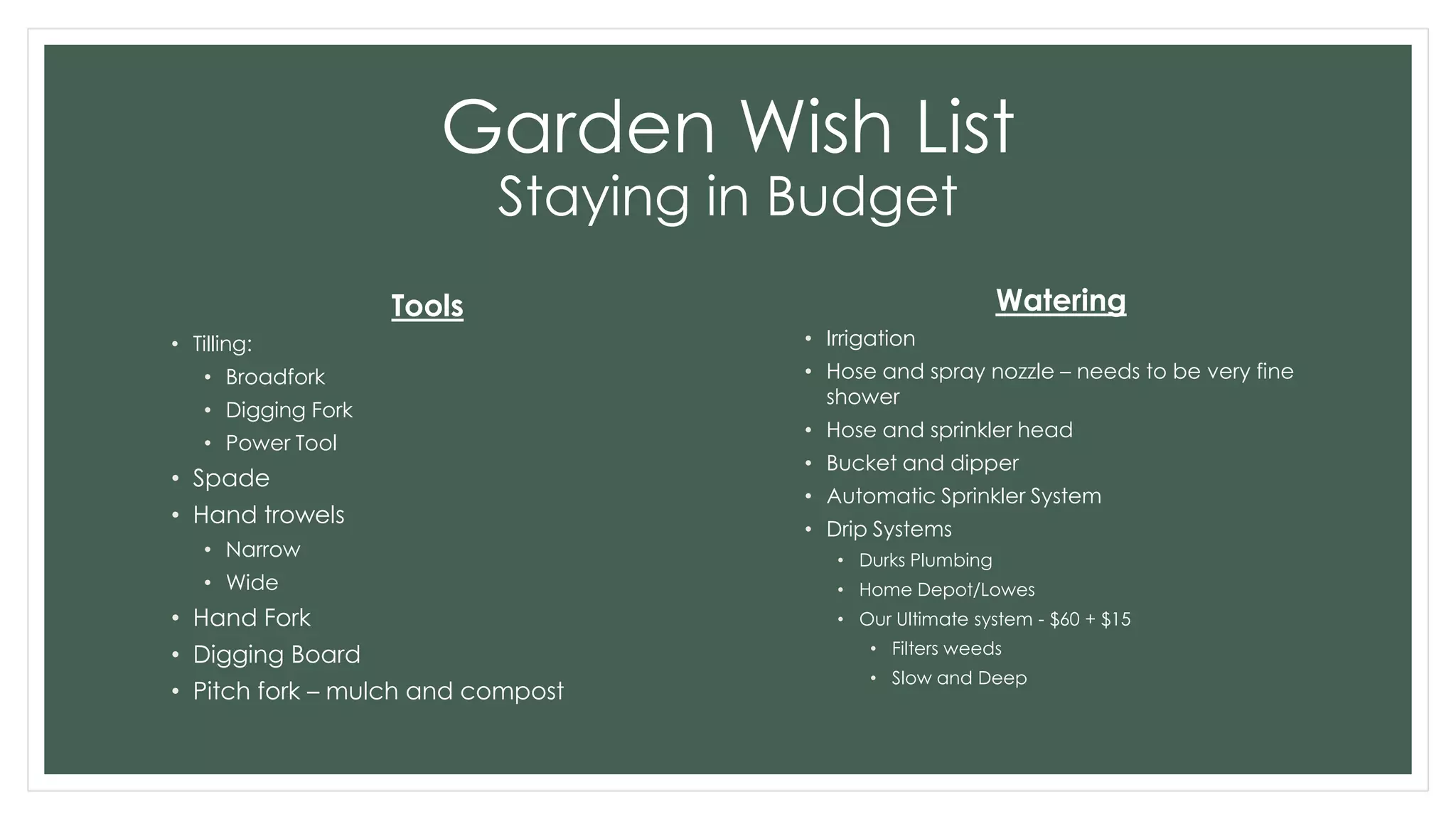 Garden Wish List
Staying in Budget
Tools
• Tilling:
• Broadfork
• Digging Fork
• Power Tool
• Spade
• Hand trowels
• Narrow
• Wide
• Hand Fork
• Digging Board
• Pitch fork – mulch and compost
Watering
• Irrigation
• Hose and spray nozzle – needs to be very fine
shower
• Hose and sprinkler head
• Bucket and dipper
• Automatic Sprinkler System
• Drip Systems
• Durks Plumbing
• Home Depot/Lowes
• Our Ultimate system - $60 + $15
• Filters weeds
• Slow and Deep
 
