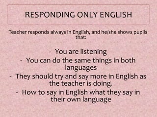 RESPONDING ONLY ENGLISH
Teacher responds always in English, and he/she shows pupils
that:
- You are listening
- You can do the same things in both
languages
- They should try and say more in English as
the teacher is doing.
- How to say in English what they say in
their own language
 