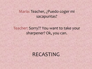 RECASTING
María: Teacher, ¿Puedo coger mi
sacapuntas?
Teacher: Sorry?? You want to take your
sharpener? Ok, you can.
 