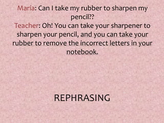 María: Can I take my rubber to sharpen my
pencil??
Teacher: Oh! You can take your sharpener to
sharpen your pencil, and you can take your
rubber to remove the incorrect letters in your
notebook.
REPHRASING
 