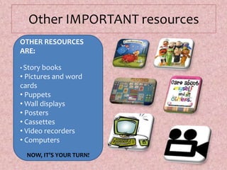 Other IMPORTANT resources
OTHER RESOURCES
ARE:
• Story books
• Pictures and word
cards
• Puppets
• Wall displays
• Posters
• Cassettes
• Video recorders
• Computers
NOW, IT’S YOUR TURN!
 