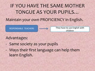 IF YOU HAVE THE SAME MOTHER
TONGUE AS YOUR PUPILS…
Maintain your own PROFICIENCY in English.
Advantages:
- Same society as your pupils
- Ways their first language can help them
learn English.
RESPONSABLE TEACHERS They have to use English with
children
 